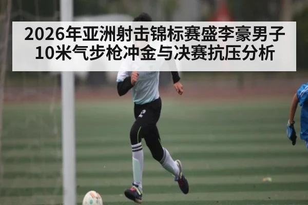 2026年亚洲射击锦标赛盛李豪男子10米气步枪冲金与决赛抗压分析